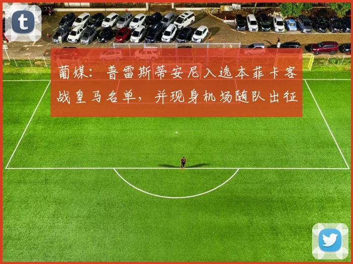 葡媒：普雷斯蒂安尼入选本菲卡客战皇马名单，并现身机场随队出征