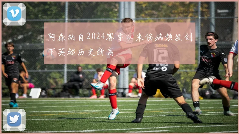 阿森纳自2024赛季以来伤病频发创下英超历史新高