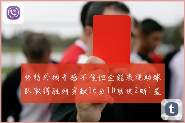 怀特外线手感不佳但全能表现助球队取得胜利贡献16分10助攻2断1盖帽