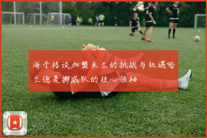 海于格谈加盟米兰的挑战与机遇哈兰德是挪威队的核心领袖