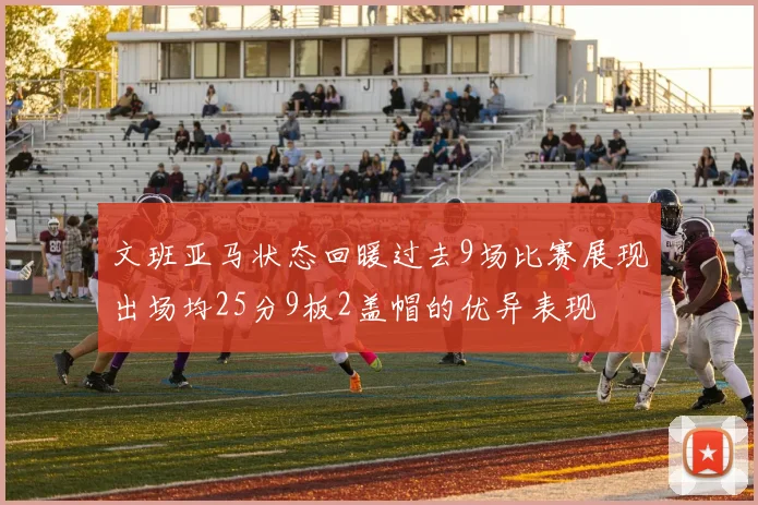 文班亚马状态回暖过去9场比赛展现出场均25分9板2盖帽的优异表现