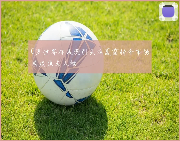 C罗世界杯表现引关注夏窗转会市场或成焦点人物