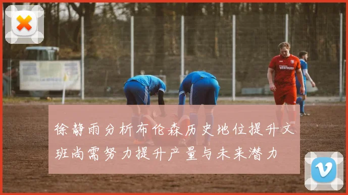 徐静雨分析布伦森历史地位提升文班尚需努力提升产量与未来潜力