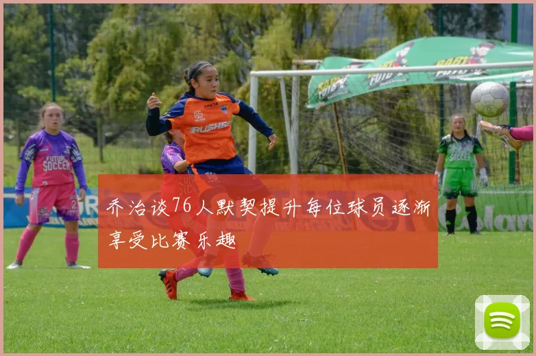 乔治谈76人默契提升每位球员逐渐享受比赛乐趣