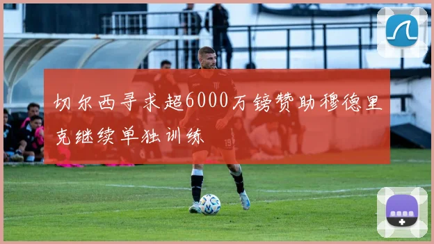 切尔西寻求超6000万镑赞助穆德里克继续单独训练