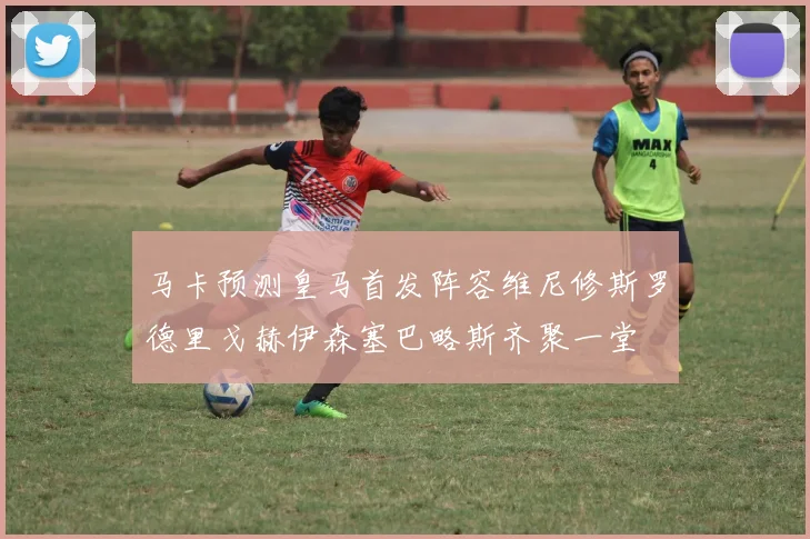 马卡预测皇马首发阵容维尼修斯罗德里戈赫伊森塞巴略斯齐聚一堂