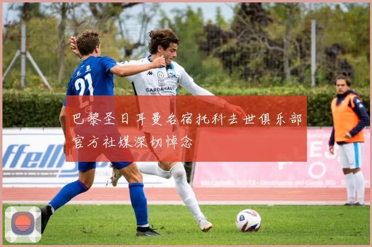 巴黎圣日耳曼名宿托科去世俱乐部官方社媒深切悼念