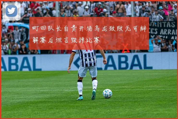 町田队长自责开场乌龙致败无可辩解赛后坦言毁掉比赛