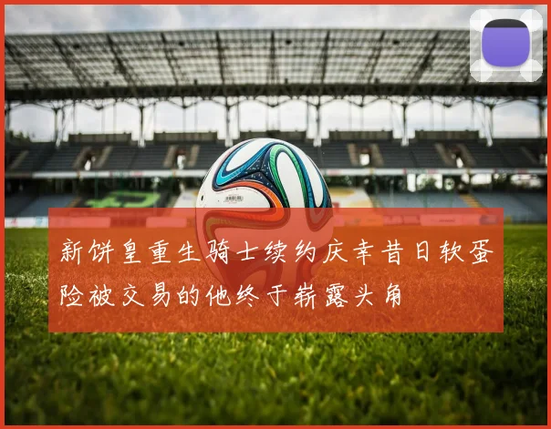 新饼皇重生骑士续约庆幸昔日软蛋险被交易的他终于崭露头角