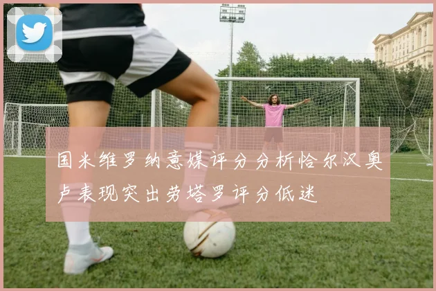 国米维罗纳意媒评分分析恰尔汉奥卢表现突出劳塔罗评分低迷