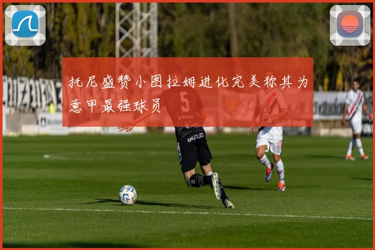 托尼盛赞小图拉姆进化完美称其为意甲最强球员