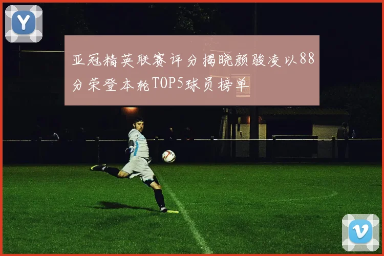 亚冠精英联赛评分揭晓颜骏凌以88分荣登本轮TOP5球员榜单