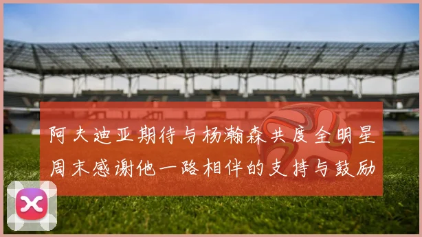 阿夫迪亚期待与杨瀚森共度全明星周末感谢他一路相伴的支持与鼓励