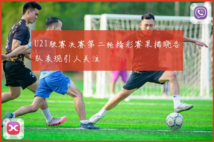 U21联赛决赛第二轮精彩赛果揭晓各队表现引人关注