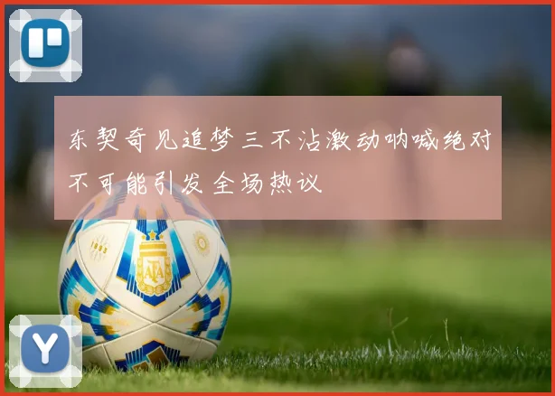 东契奇见追梦三不沾激动呐喊绝对不可能引发全场热议